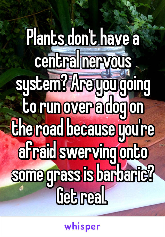 Plants don't have a central nervous system? Are you going to run over a dog on the road because you're afraid swerving onto some grass is barbaric? Get real. 