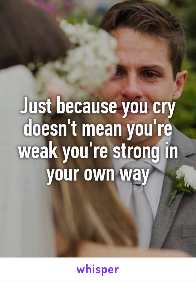 Just because you cry doesn't mean you're weak you're strong in your own way