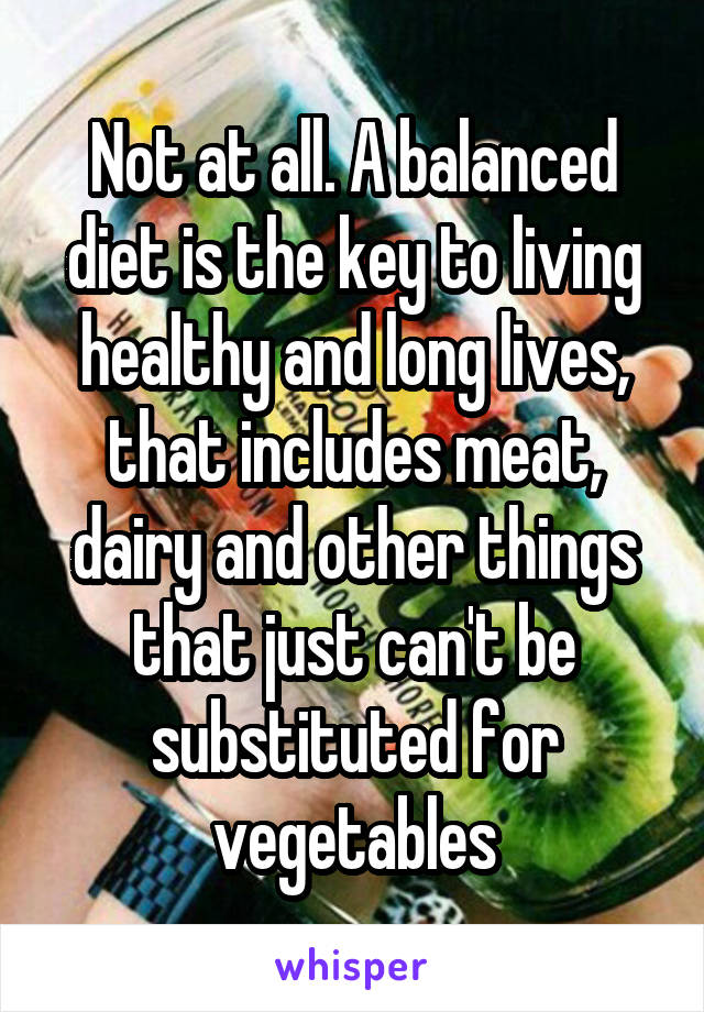 Not at all. A balanced diet is the key to living healthy and long lives, that includes meat, dairy and other things that just can't be substituted for vegetables