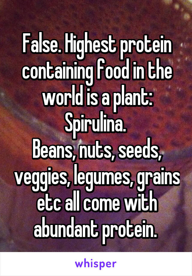 False. Highest protein containing food in the world is a plant: Spirulina. 
Beans, nuts, seeds, veggies, legumes, grains etc all come with abundant protein. 