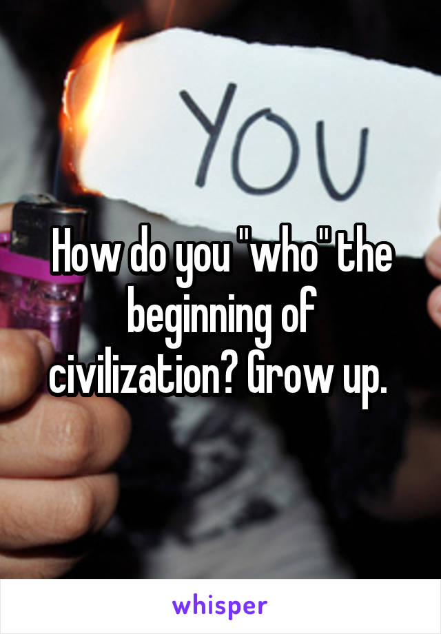 How do you "who" the beginning of civilization? Grow up. 