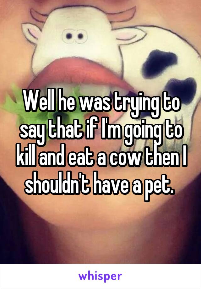 Well he was trying to say that if I'm going to kill and eat a cow then I shouldn't have a pet. 