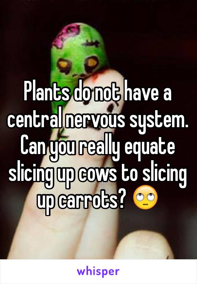 Plants do not have a central nervous system. Can you really equate slicing up cows to slicing up carrots? 🙄