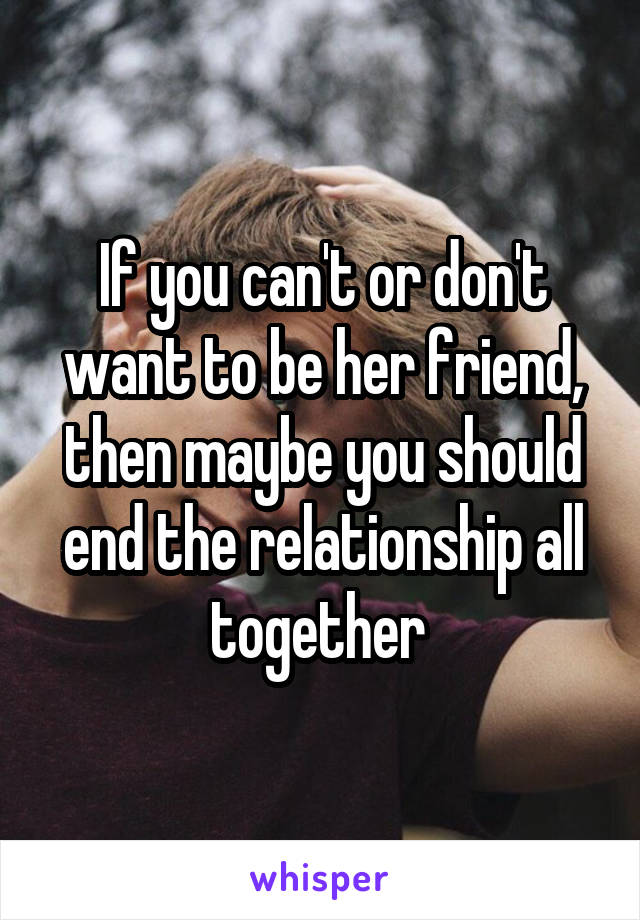 If you can't or don't want to be her friend, then maybe you should end the relationship all together 