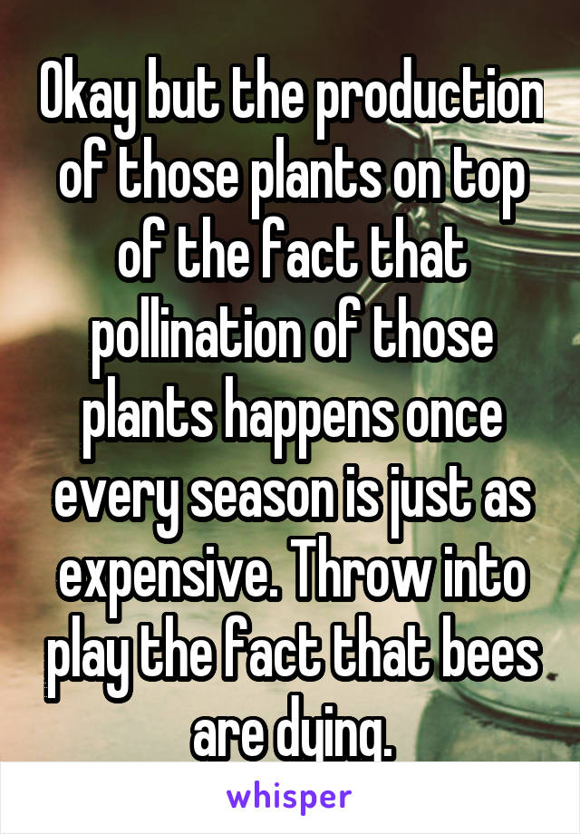 Okay but the production of those plants on top of the fact that pollination of those plants happens once every season is just as expensive. Throw into play the fact that bees are dying.