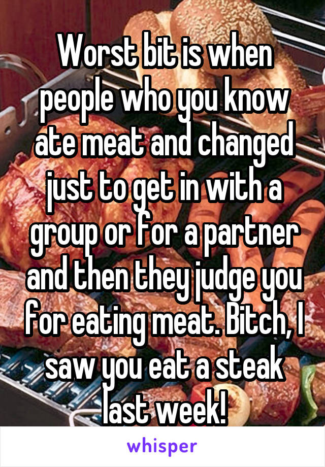 Worst bit is when people who you know ate meat and changed just to get in with a group or for a partner and then they judge you for eating meat. Bitch, I saw you eat a steak last week!