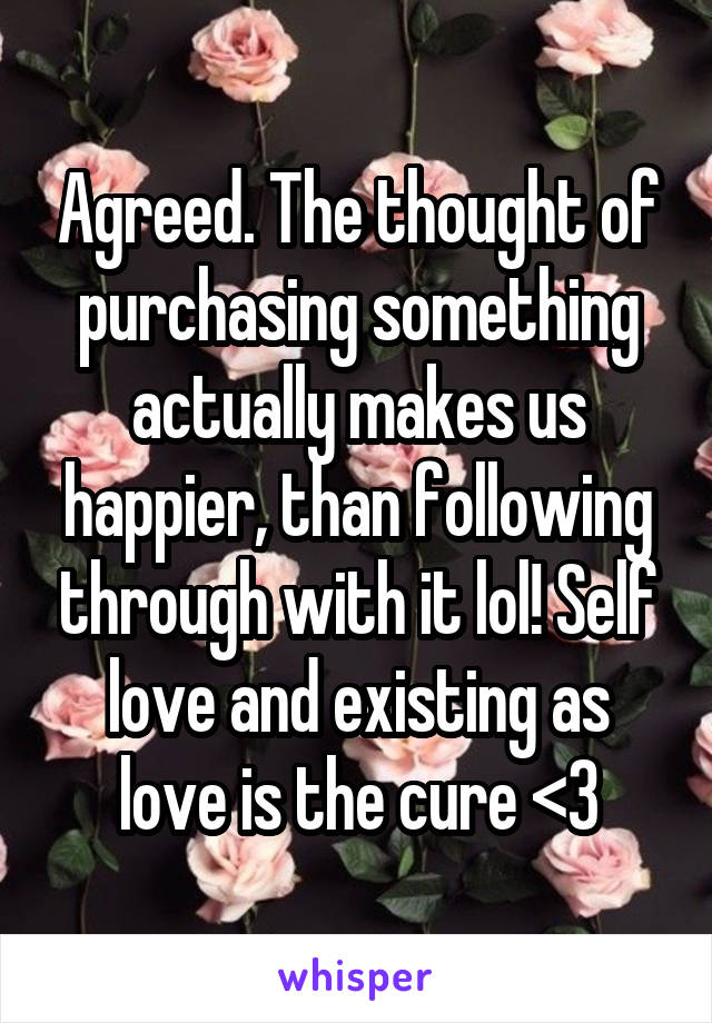 Agreed. The thought of purchasing something actually makes us happier, than following through with it lol! Self love and existing as love is the cure <3