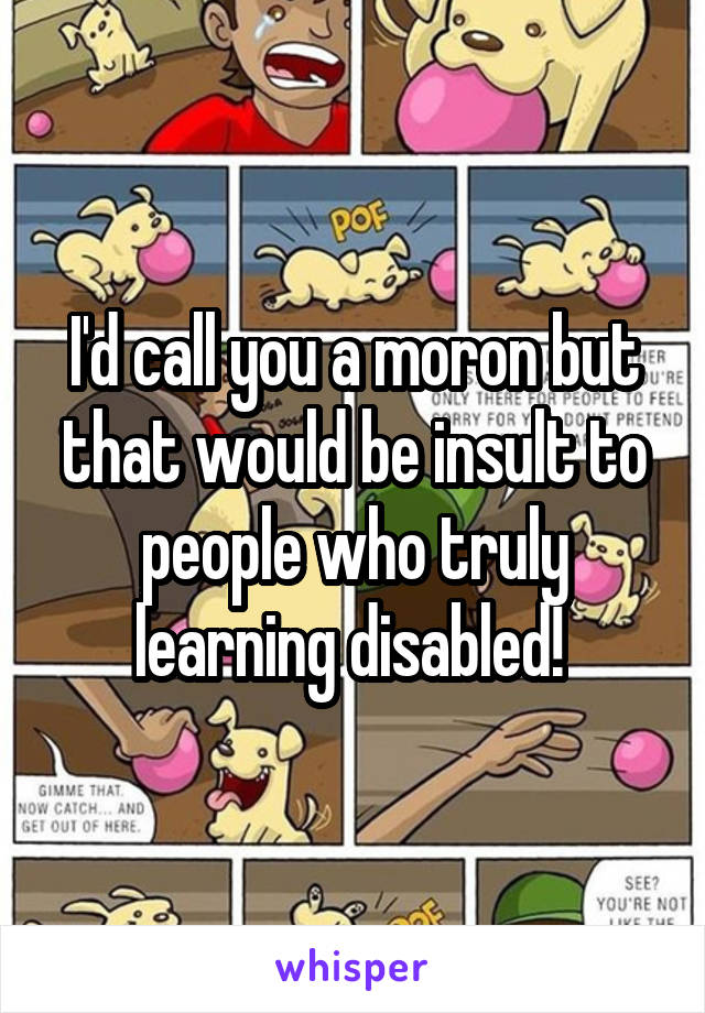 I'd call you a moron but that would be insult to people who truly learning disabled! 