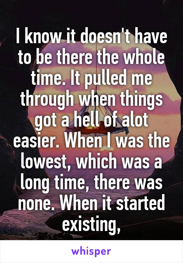 I know it doesn't have to be there the whole time. It pulled me through when things got a hell of alot easier. When I was the lowest, which was a long time, there was none. When it started existing,