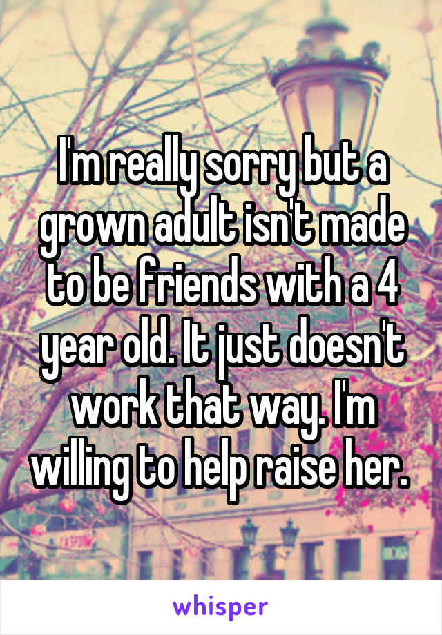 I'm really sorry but a grown adult isn't made to be friends with a 4 year old. It just doesn't work that way. I'm willing to help raise her. 