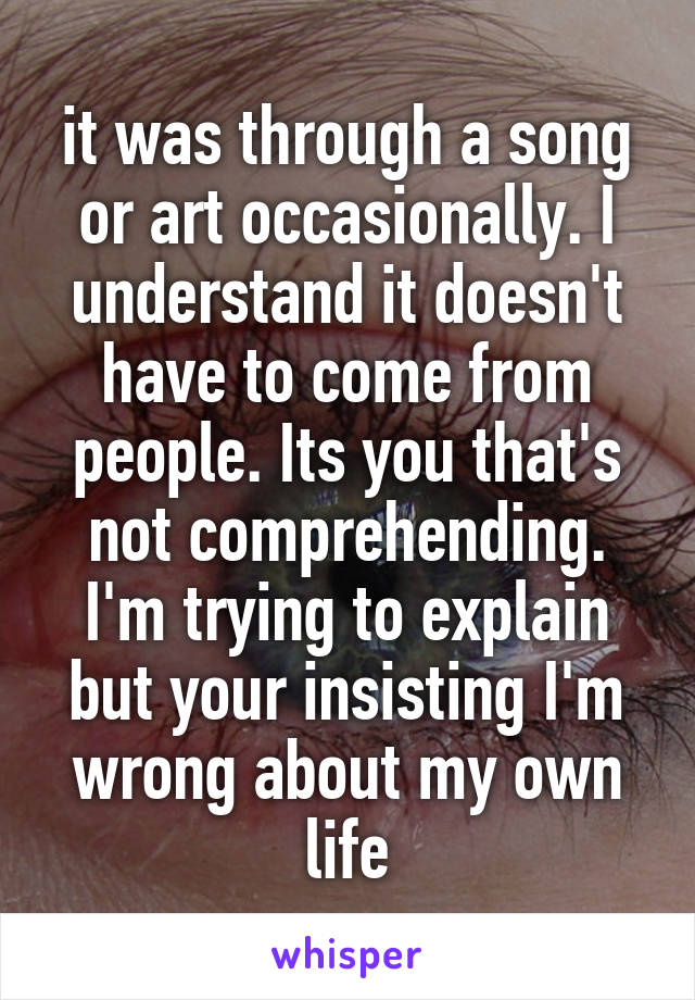 it was through a song or art occasionally. I understand it doesn't have to come from people. Its you that's not comprehending. I'm trying to explain but your insisting I'm wrong about my own life