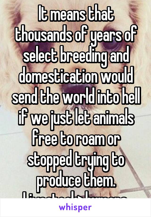 It means that thousands of years of select breeding and domestication would send the world into hell if we just let animals free to roam or stopped trying to produce them. Livestock>humans.