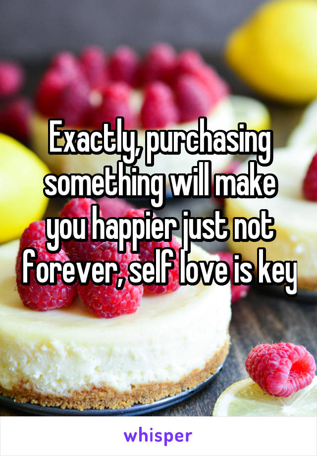 Exactly, purchasing something will make you happier just not forever, self love is key 