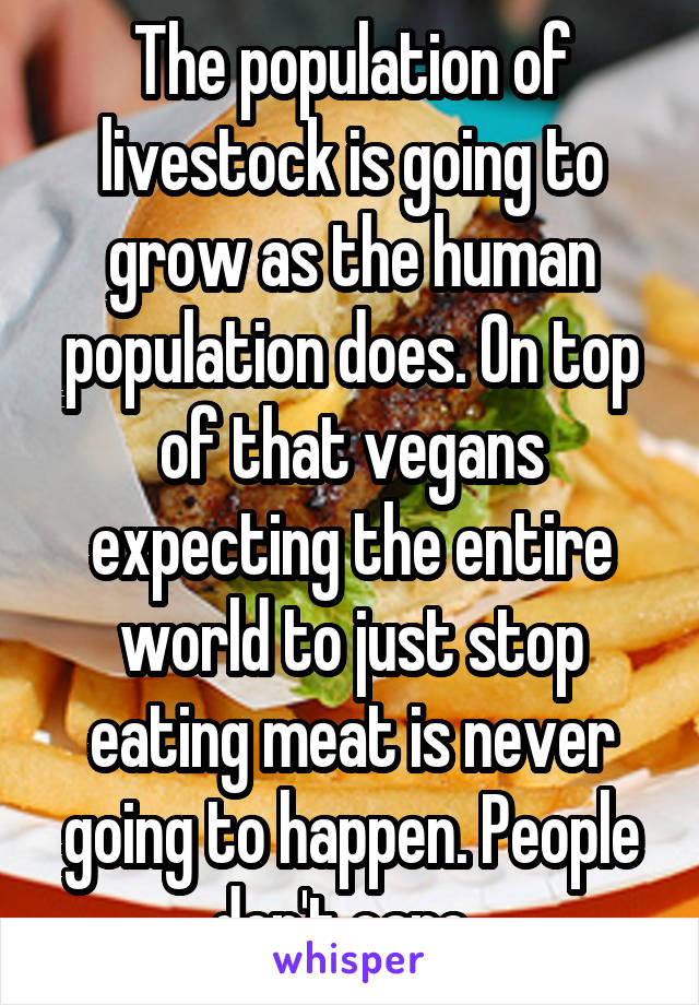 The population of livestock is going to grow as the human population does. On top of that vegans expecting the entire world to just stop eating meat is never going to happen. People don't care. 