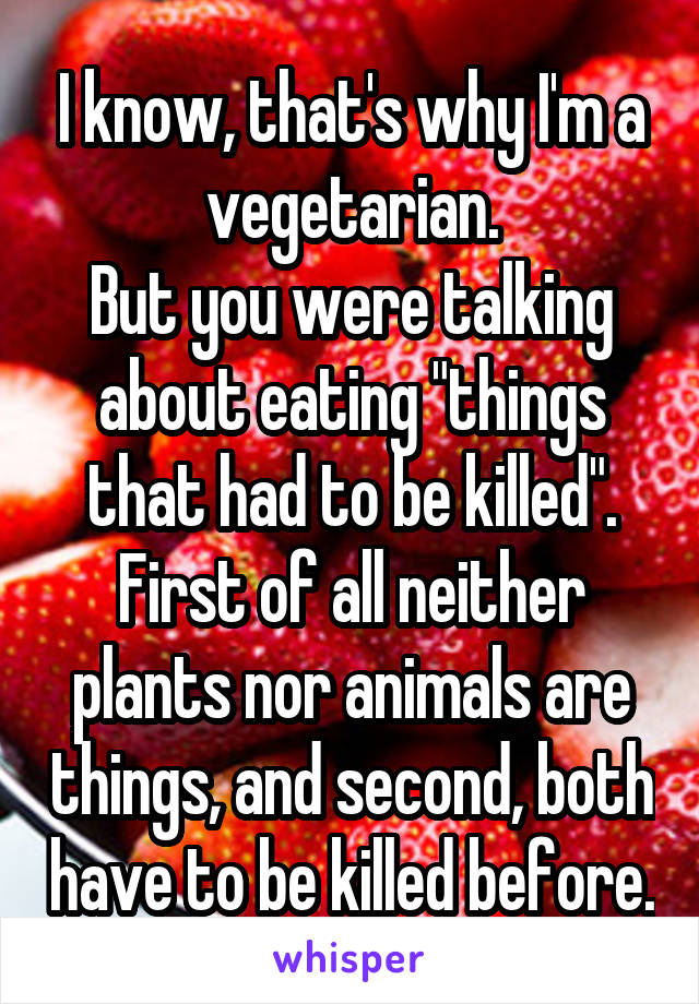 I know, that's why I'm a vegetarian.
But you were talking about eating "things that had to be killed". First of all neither plants nor animals are things, and second, both have to be killed before.