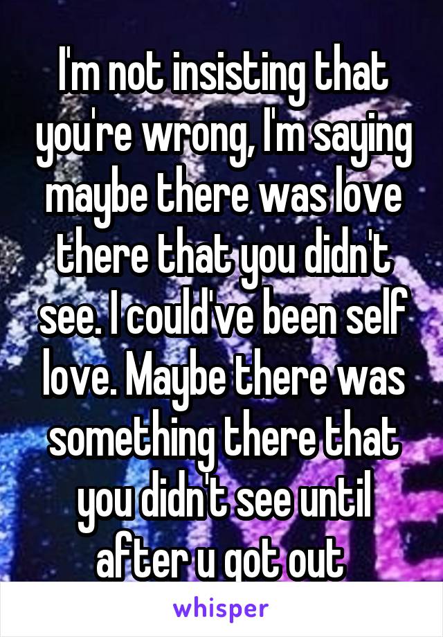 I'm not insisting that you're wrong, I'm saying maybe there was love there that you didn't see. I could've been self love. Maybe there was something there that you didn't see until after u got out 