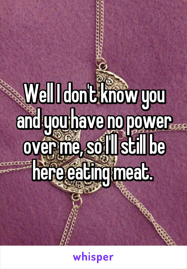 Well I don't know you and you have no power over me, so I'll still be here eating meat. 