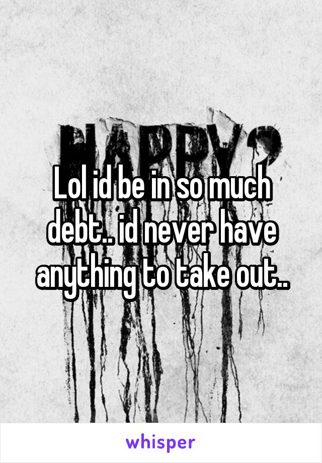 Lol id be in so much debt.. id never have anything to take out..