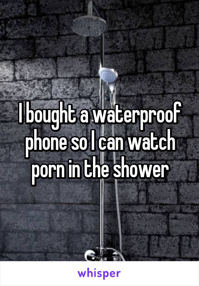 I bought a waterproof phone so I can watch porn in the shower