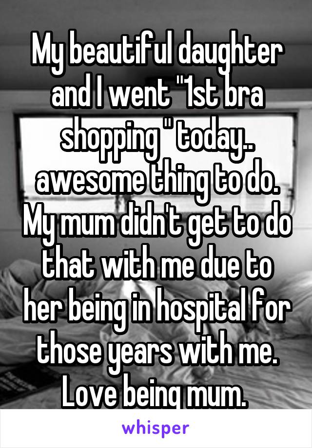 My beautiful daughter and I went "1st bra shopping " today.. awesome thing to do. My mum didn't get to do that with me due to her being in hospital for those years with me. Love being mum. 
