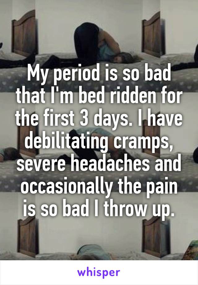 My period is so bad that I'm bed ridden for the first 3 days. I have debilitating cramps, severe headaches and occasionally the pain is so bad I throw up.