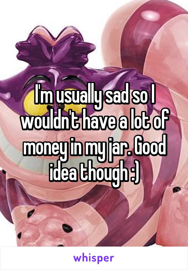 I'm usually sad so I wouldn't have a lot of money in my jar. Good idea though :)