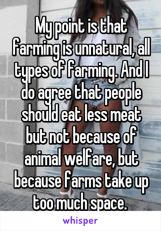 My point is that farming is unnatural, all types of farming. And I do agree that people should eat less meat but not because of animal welfare, but because farms take up too much space. 