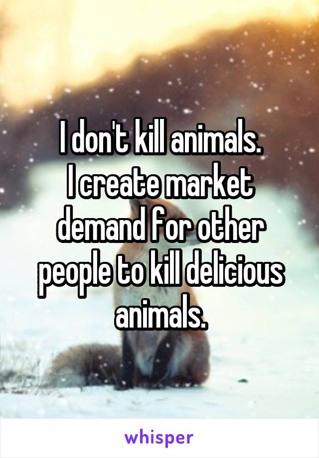 I don't kill animals.
I create market demand for other people to kill delicious animals.