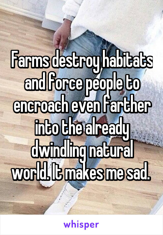 Farms destroy habitats and force people to encroach even farther into the already dwindling natural world. It makes me sad. 