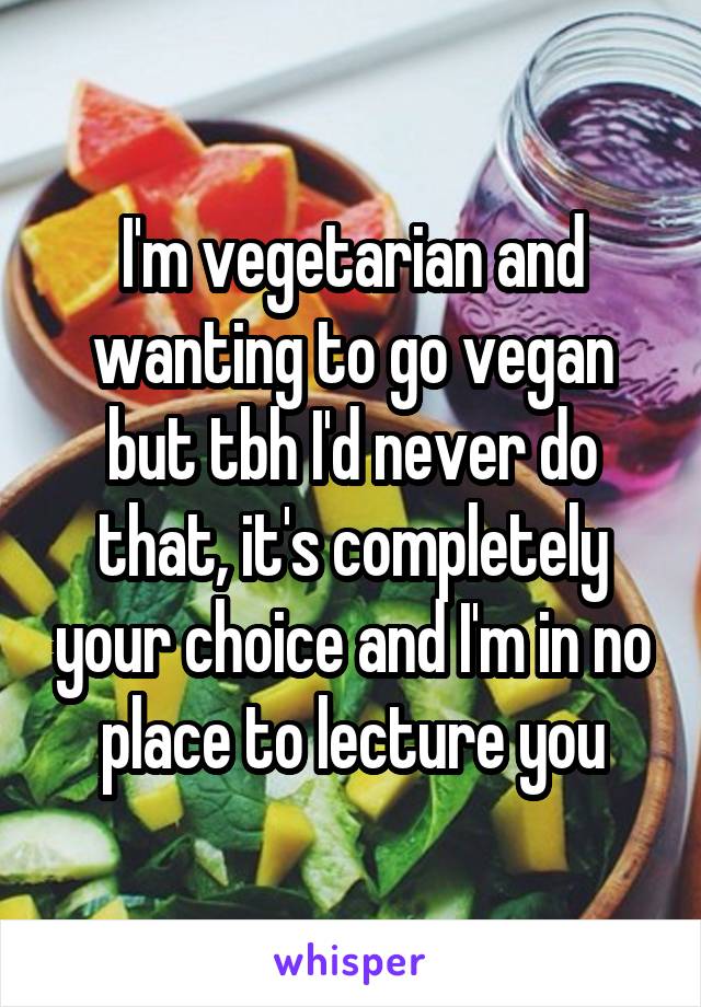 I'm vegetarian and wanting to go vegan but tbh I'd never do that, it's completely your choice and I'm in no place to lecture you