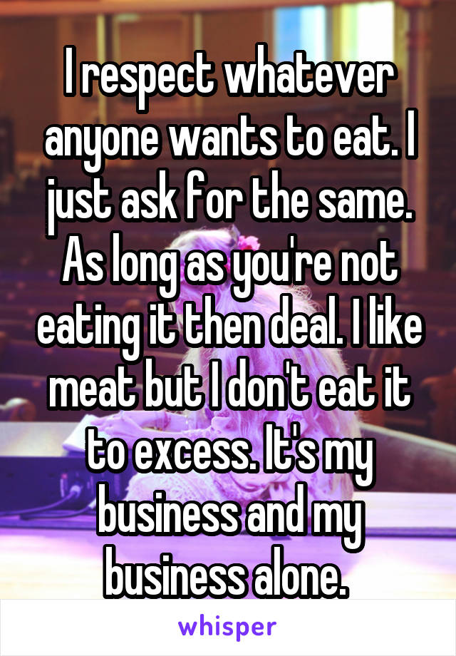 I respect whatever anyone wants to eat. I just ask for the same. As long as you're not eating it then deal. I like meat but I don't eat it to excess. It's my business and my business alone. 