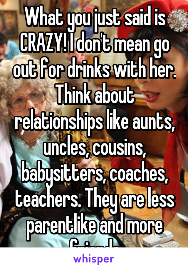 What you just said is CRAZY! I don't mean go out for drinks with her. Think about relationships like aunts, uncles, cousins, babysitters, coaches, teachers. They are less parentlike and more friends