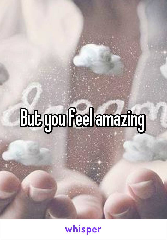 But you feel amazing 