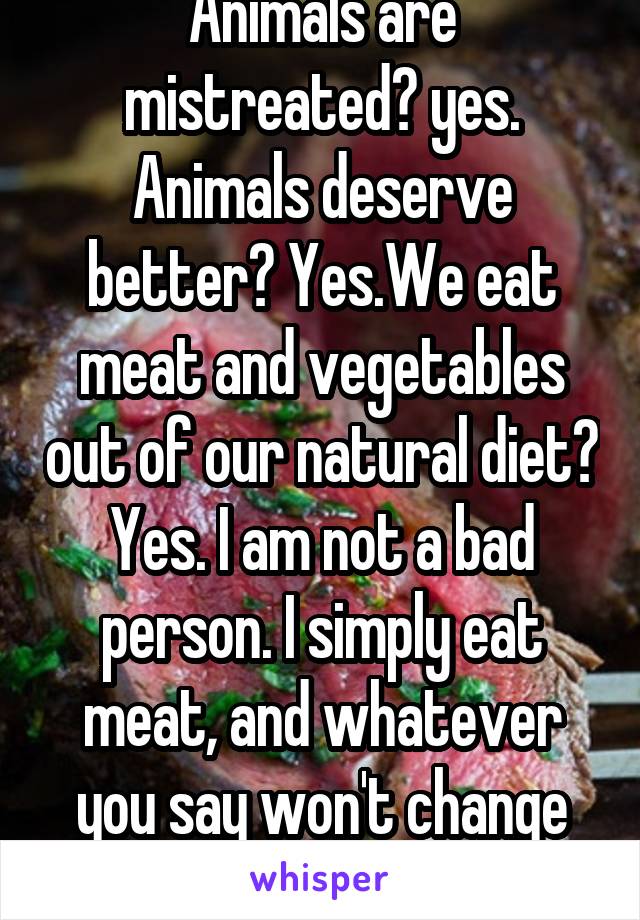 Animals are mistreated? yes.
Animals deserve better? Yes.We eat meat and vegetables out of our natural diet? Yes. I am not a bad person. I simply eat meat, and whatever you say won't change that. 