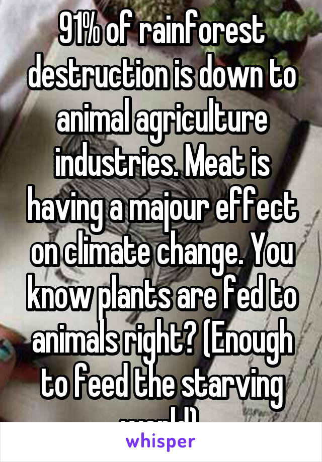 91% of rainforest destruction is down to animal agriculture industries. Meat is having a majour effect on climate change. You know plants are fed to animals right? (Enough to feed the starving world) 