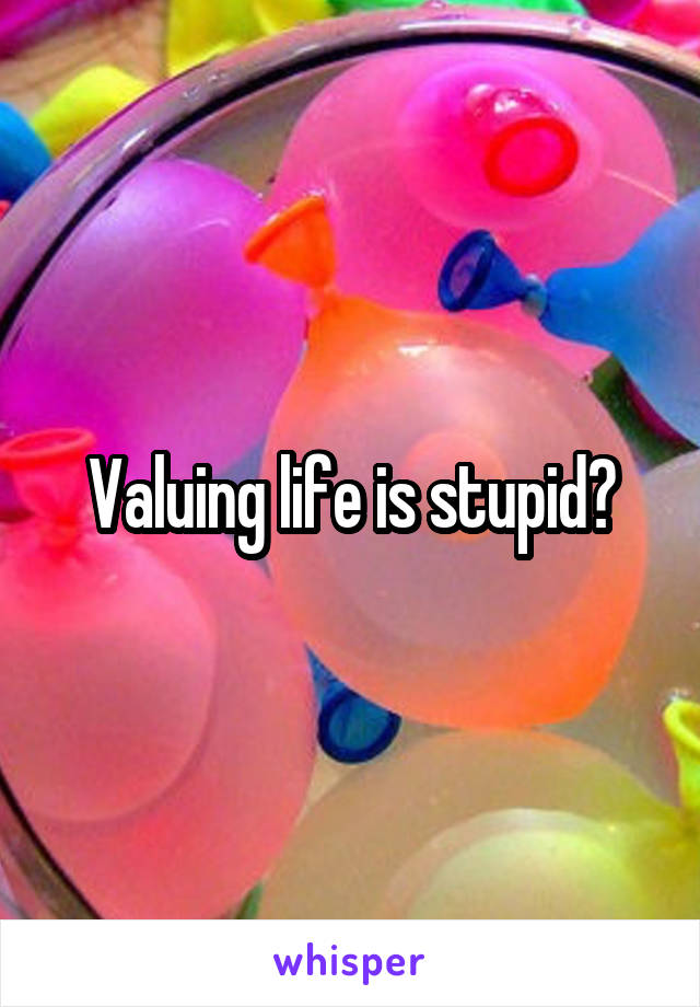 Valuing life is stupid?