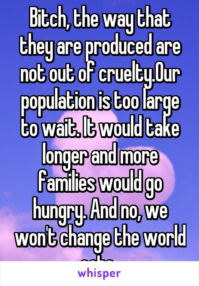 Bitch, the way that they are produced are not out of cruelty.Our population is too large to wait. It would take longer and more families would go hungry. And no, we won't change the world eats. 