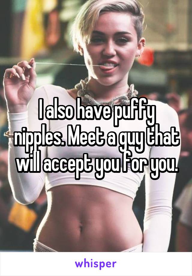 I also have puffy nipples. Meet a guy that will accept you for you.