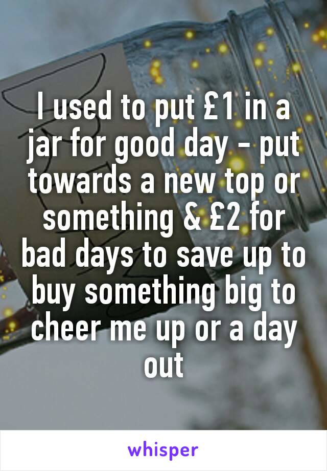 I used to put £1 in a jar for good day - put towards a new top or something & £2 for bad days to save up to buy something big to cheer me up or a day out