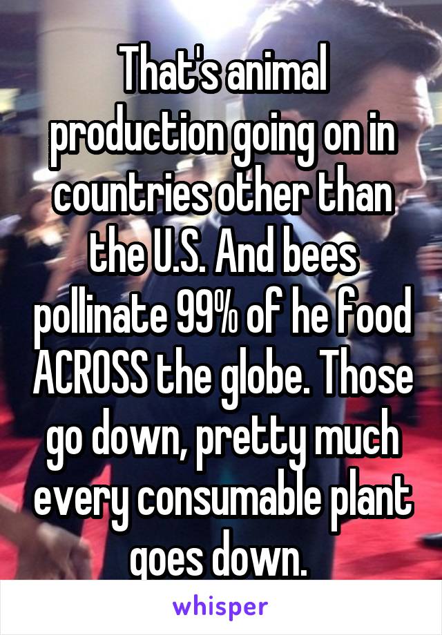 That's animal production going on in countries other than the U.S. And bees pollinate 99% of he food ACROSS the globe. Those go down, pretty much every consumable plant goes down. 