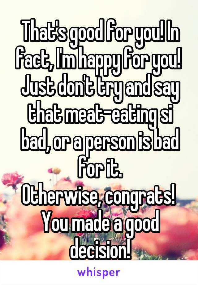 That's good for you! In fact, I'm happy for you! 
Just don't try and say that meat-eating si bad, or a person is bad for it.
Otherwise, congrats! 
You made a good decision!