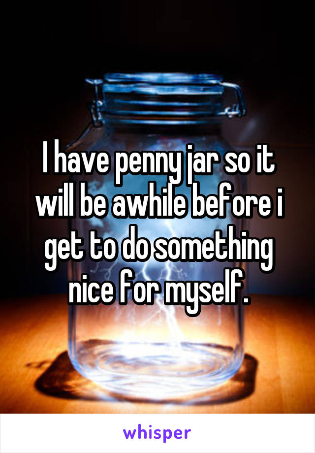 I have penny jar so it will be awhile before i get to do something nice for myself.