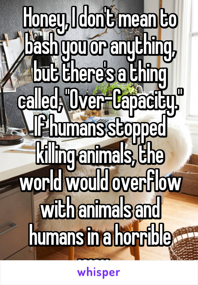 Honey, I don't mean to bash you or anything, but there's a thing called, "Over-Capacity."
If humans stopped killing animals, the world would overflow with animals and humans in a horrible way....