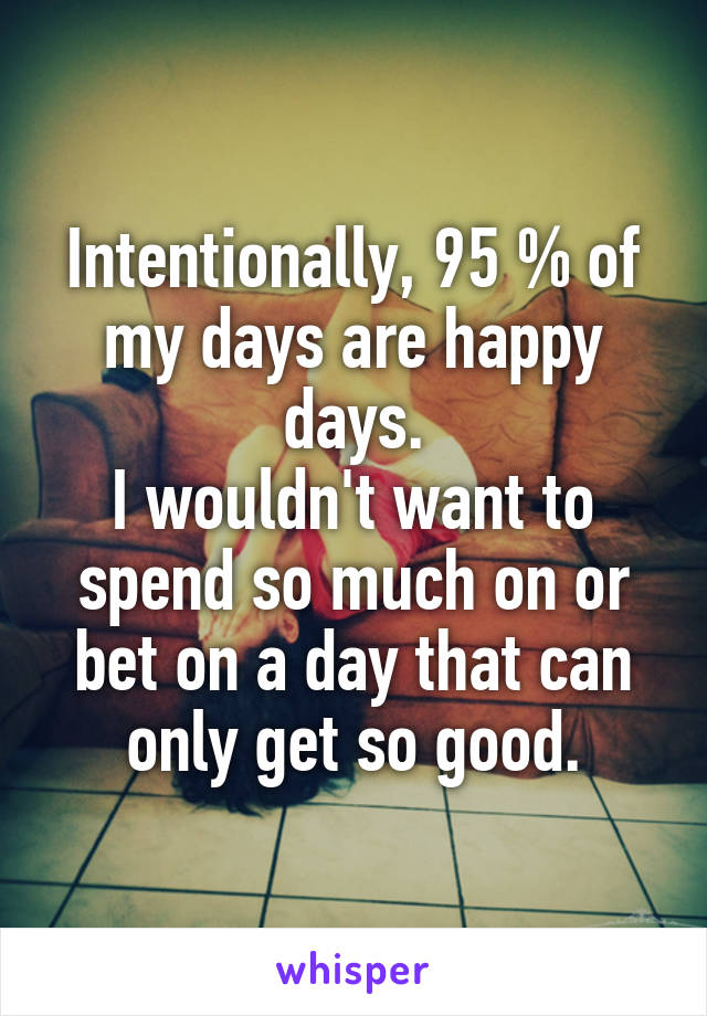 Intentionally, 95 % of my days are happy days.
I wouldn't want to spend so much on or bet on a day that can only get so good.