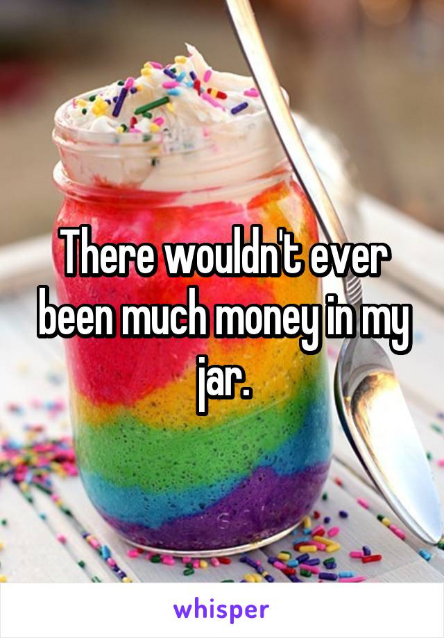 There wouldn't ever been much money in my jar.