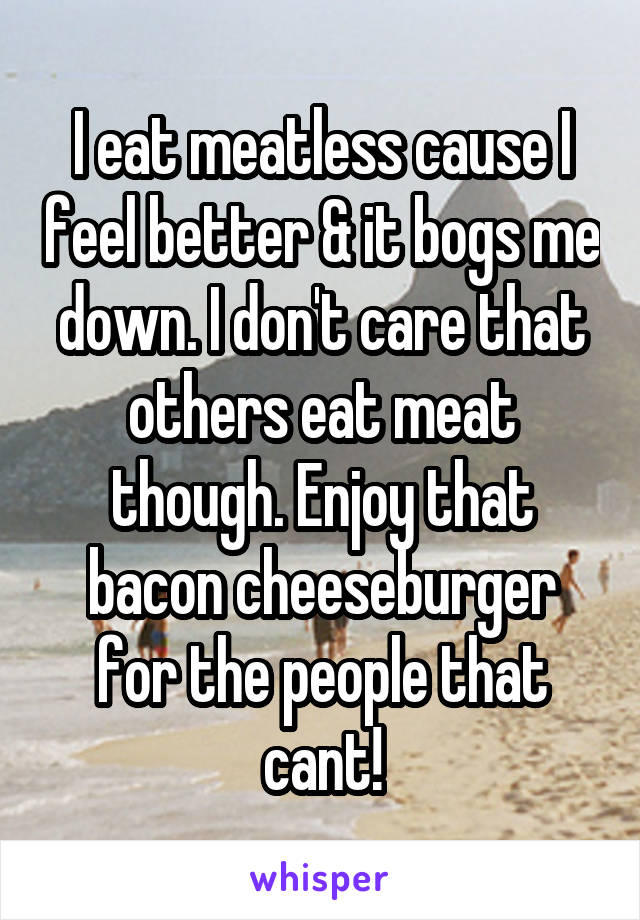 I eat meatless cause I feel better & it bogs me down. I don't care that others eat meat though. Enjoy that bacon cheeseburger for the people that cant!