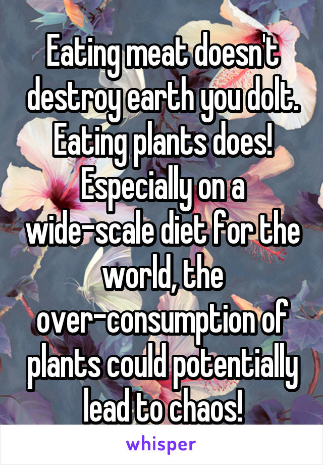 Eating meat doesn't destroy earth you dolt. Eating plants does! Especially on a wide-scale diet for the world, the over-consumption of plants could potentially lead to chaos!