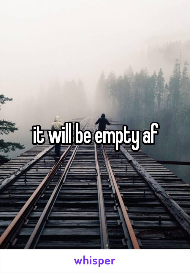 it will be empty af