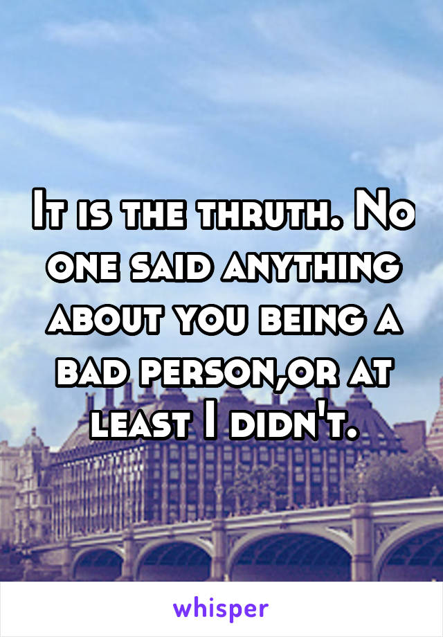 It is the thruth. No one said anything about you being a bad person,or at least I didn't.