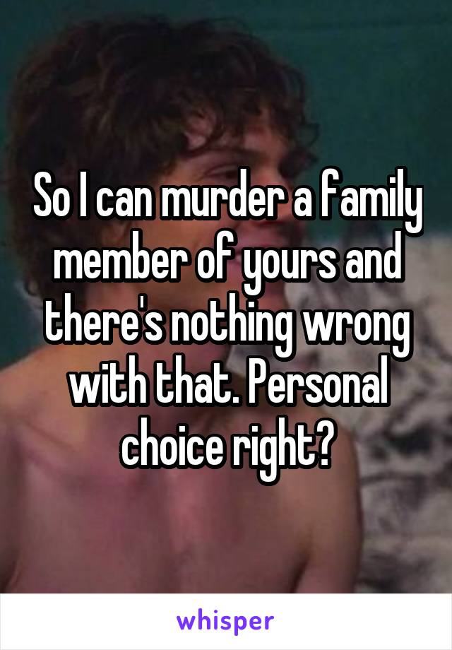 So I can murder a family member of yours and there's nothing wrong with that. Personal choice right?